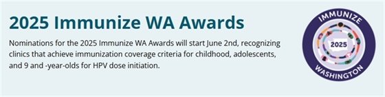 2025 Immunize WA Awards Nominations for the 2025 Immunize WA Awards will start June 2nd, recognizing clinics that achieve immunization coverage criteria for childhood, adolescents, and 9 and -year-olds for HPV dose initiation.